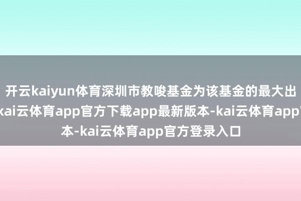 开云kaiyun体育深圳市教唆基金为该基金的最大出资东说念主-kai云体育app官方下载app最新版本-kai云体育app官方登录入口