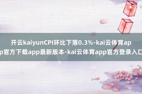 开云kaiyunCPI环比下落0.3%-kai云体育app官方下载app最新版本-kai云体育app官方登录入口