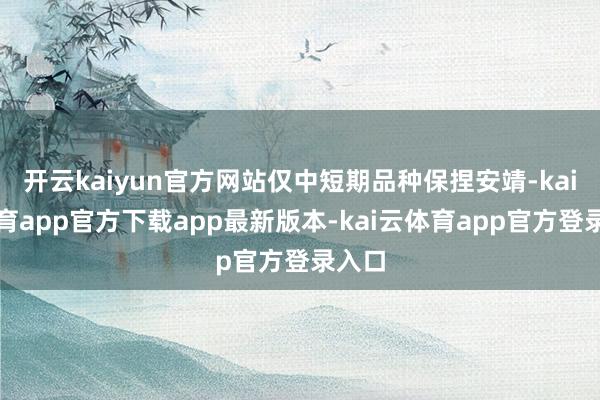 开云kaiyun官方网站仅中短期品种保捏安靖-kai云体育app官方下载app最新版本-kai云体育app官方登录入口