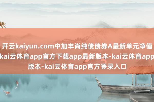 开云kaiyun.com中加丰尚纯债债券A最新单元净值为1.0217元-kai云体育app官方下载app最新版本-kai云体育app官方登录入口