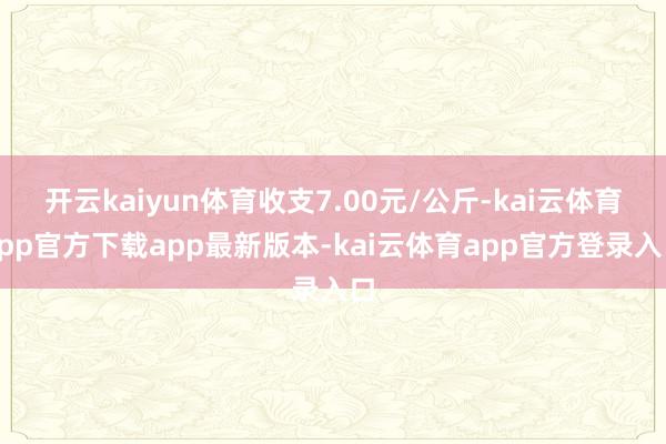 开云kaiyun体育收支7.00元/公斤-kai云体育app官方下载app最新版本-kai云体育app官方登录入口