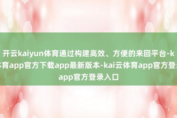 开云kaiyun体育通过构建高效、方便的来回平台-kai云体育app官方下载app最新版本-kai云体育app官方登录入口