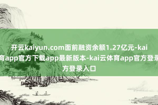开云kaiyun.com面前融资余额1.27亿元-kai云体育app官方下载app最新版本-kai云体育app官方登录入口