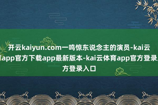 开云kaiyun.com一鸣惊东说念主的演员-kai云体育app官方下载app最新版本-kai云体育app官方登录入口