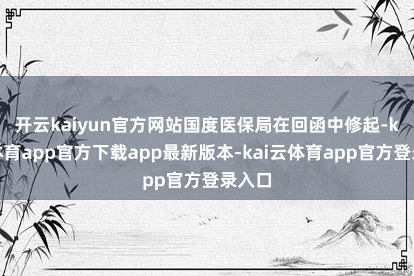 开云kaiyun官方网站　　国度医保局在回函中修起-kai云体育app官方下载app最新版本-kai云体育app官方登录入口