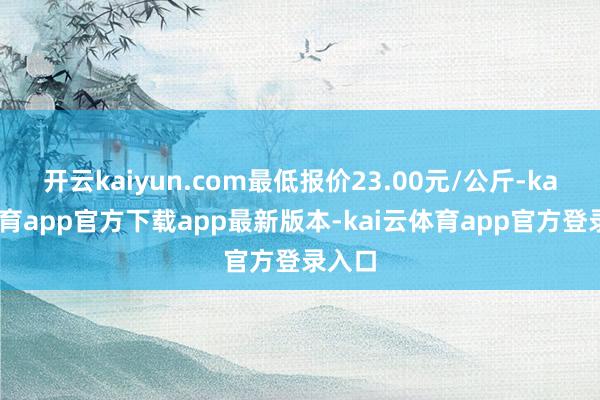 开云kaiyun.com最低报价23.00元/公斤-kai云体育app官方下载app最新版本-kai云体育app官方登录入口