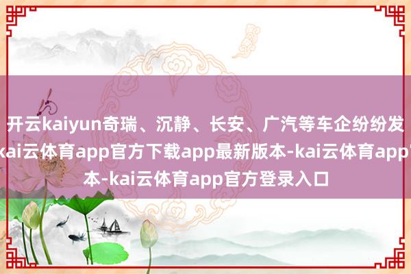 开云kaiyun奇瑞、沉静、长安、广汽等车企纷纷发布关系居品-kai云体育app官方下载app最新版本-kai云体育app官方登录入口