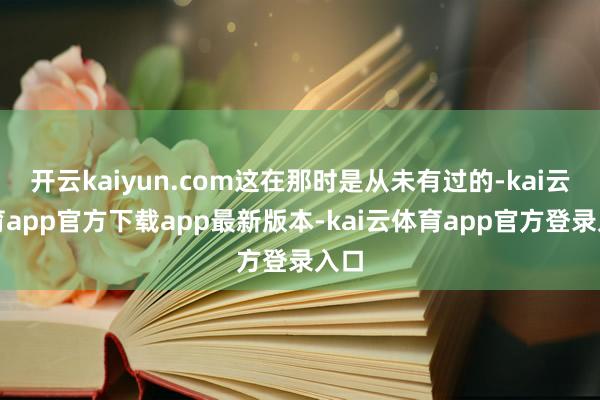 开云kaiyun.com这在那时是从未有过的-kai云体育app官方下载app最新版本-kai云体育app官方登录入口