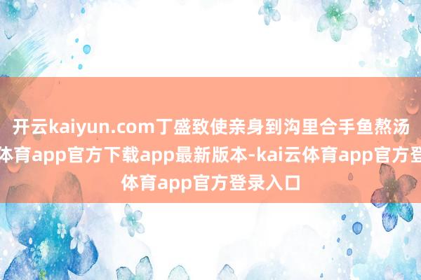开云kaiyun.com丁盛致使亲身到沟里合手鱼熬汤-kai云体育app官方下载app最新版本-kai云体育app官方登录入口
