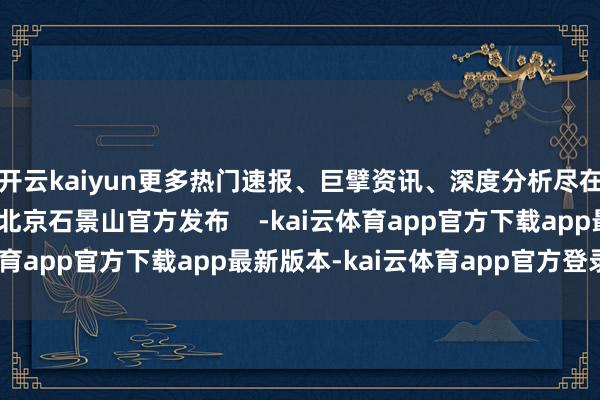 开云kaiyun更多热门速报、巨擘资讯、深度分析尽在北京日报App作家：北京石景山官方发布    -kai云体育app官方下载app最新版本-kai云体育app官方登录入口