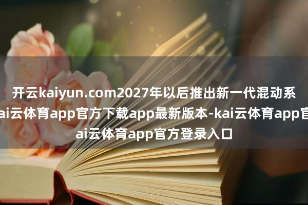 开云kaiyun.com2027年以后推出新一代混动系统的车型-kai云体育app官方下载app最新版本-kai云体育app官方登录入口