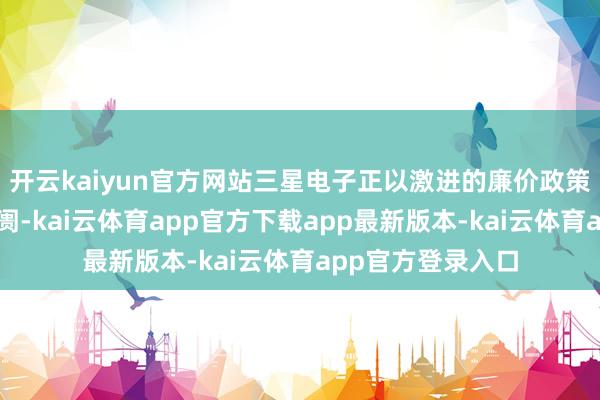 开云kaiyun官方网站三星电子正以激进的廉价政策挑战芯片代工阛阓-kai云体育app官方下载app最新版本-kai云体育app官方登录入口